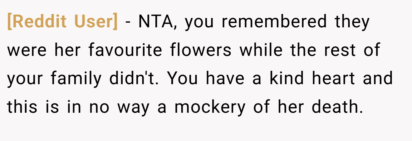 [Reddit User] - NTA, you remembered they were her favourite flowers while the rest of your family didn't. You have a kind heart and this is in no way a mockery of her death.