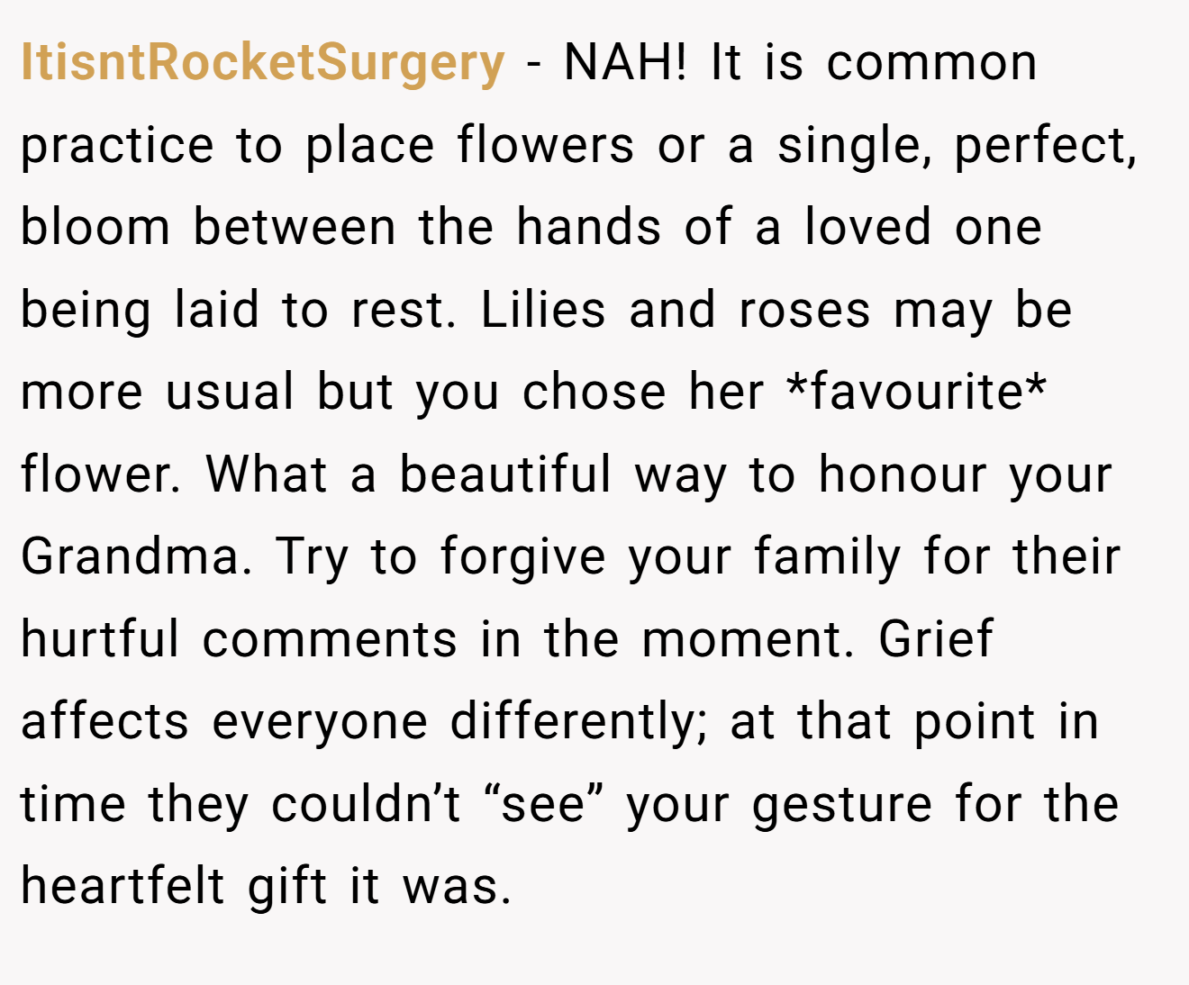 ItisntRocketSurgery - NAH! It is common practice to place flowers or a single, perfect, bloom between the hands of a loved one being laid to rest. Lilies and roses may be more usual but you chose her *favourite* flower. What a beautiful way to honour your Grandma. Try to forgive your family for their hurtful comments in the moment. Grief affects everyone differently; at that point in time they couldn’t “see” your gesture for the heartfelt gift it was.