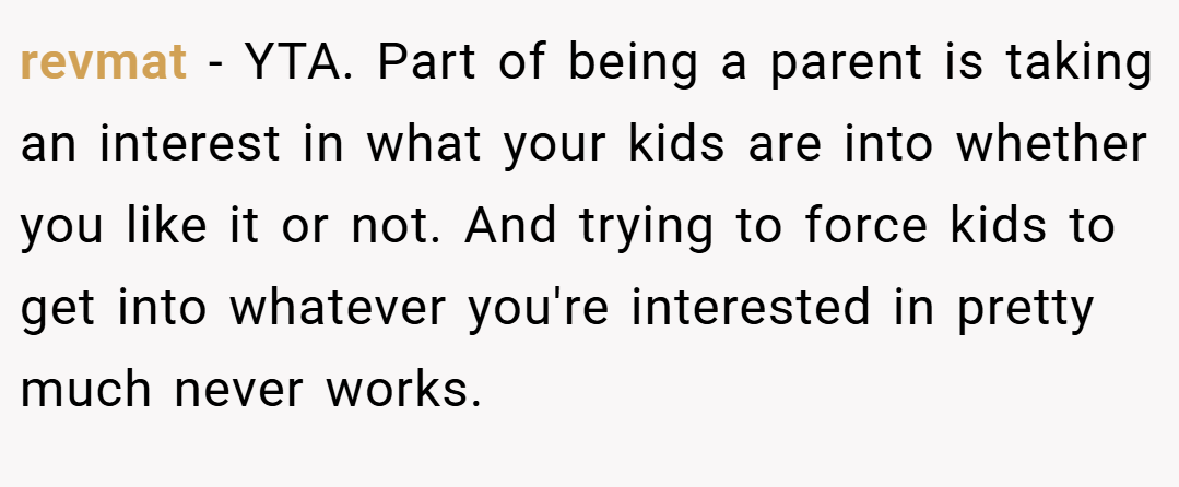 revmat − YTA. Part of being a parent is taking an interest in what your kids are into whether you like it or not. And trying to force kids to get into whatever you're interested in pretty much never works.