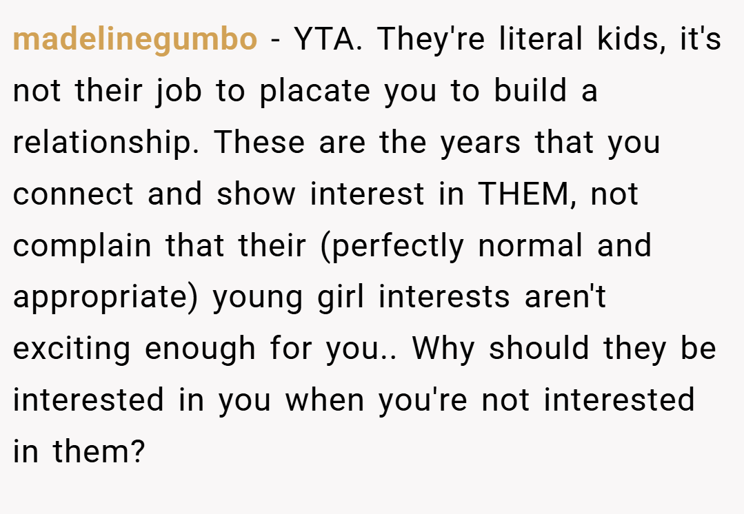 madelinegumbo − YTA. They're literal kids, it's not their job to placate you to build a relationship. These are the years that you connect and show interest in THEM, not complain that their (perfectly normal and appropriate) young girl interests aren't exciting enough for you.. Why should they be interested in you when you're not interested in them?
