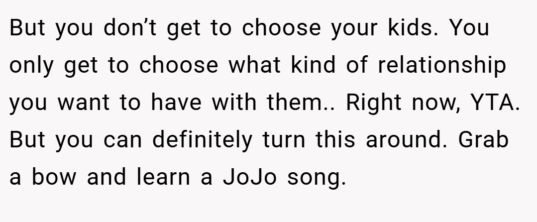 But you don’t get to choose your kids. You only get to choose what kind of relationship you want to have with them.. Right now, YTA. But you can definitely turn this around. Grab a bow and learn a JoJo song.