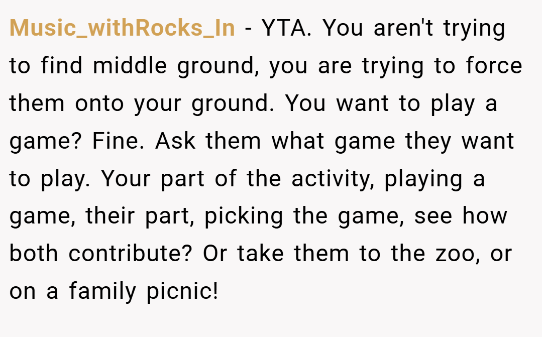 Music_withRocks_In − YTA. You aren't trying to find middle ground, you are trying to force them onto your ground. You want to play a game? Fine. Ask them what game they want to play. Your part of the activity, playing a game, their part, picking the game, see how both contribute? Or take them to the zoo, or on a family picnic!