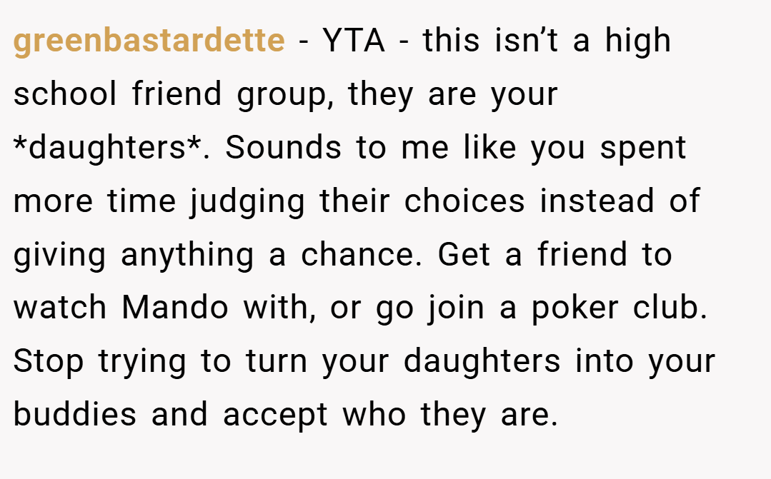 greenbastardette − YTA - this isn’t a high school friend group, they are your *daughters*. Sounds to me like you spent more time judging their choices instead of giving anything a chance. Get a friend to watch Mando with, or go join a poker club. Stop trying to turn your daughters into your buddies and accept who they are.