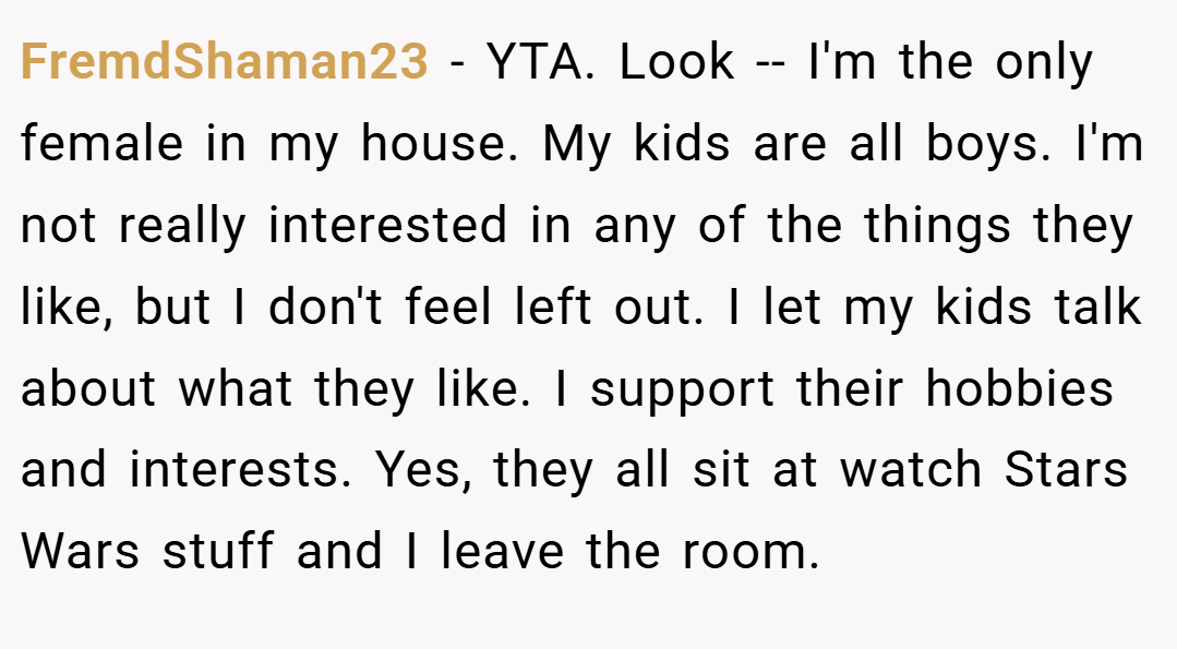 FremdShaman23 − YTA. Look -- I'm the only female in my house. My kids are all boys. I'm not really interested in any of the things they like, but I don't feel left out. I let my kids talk about what they like. I support their hobbies and interests. Yes, they all sit at watch Stars Wars stuff and I leave the room.