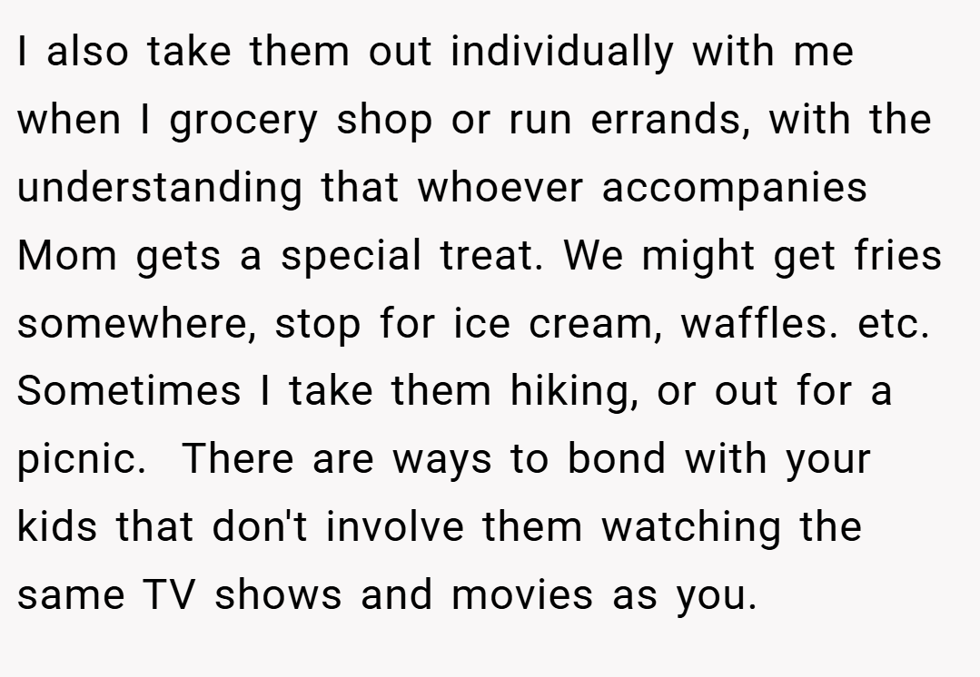 I also take them out individually with me when I grocery shop or run errands, with the understanding that whoever accompanies Mom gets a special treat. We might get fries somewhere, stop for ice cream, waffles. etc. Sometimes I take them hiking, or out for a picnic.  There are ways to bond with your kids that don't involve them watching the same TV shows and movies as you.