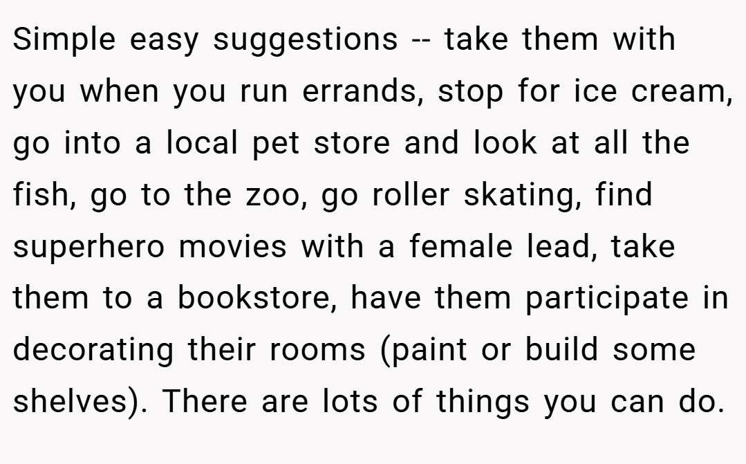 Simple easy suggestions -- take them with you when you run errands, stop for ice cream, go into a local pet store and look at all the fish, go to the zoo, go roller skating, find superhero movies with a female lead, take them to a bookstore, have them participate in decorating their rooms (paint or build some shelves). There are lots of things you can do.