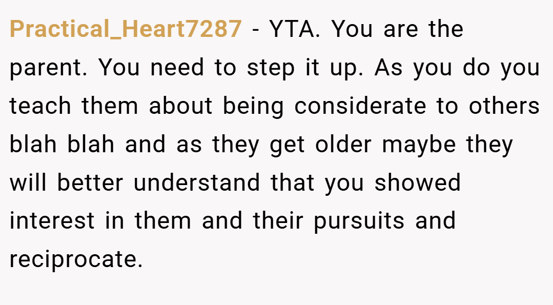 Practical_Heart7287 − YTA. You are the parent. You need to step it up. As you do you teach them about being considerate to others blah blah and as they get older maybe they will better understand that you showed interest in them and their pursuits and reciprocate.