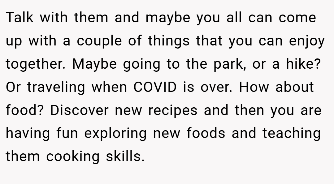 Talk with them and maybe you all can come up with a couple of things that you can enjoy together. Maybe going to the park, or a hike? Or traveling when COVID is over. How about food? Discover new recipes and then you are having fun exploring new foods and teaching them cooking skills.