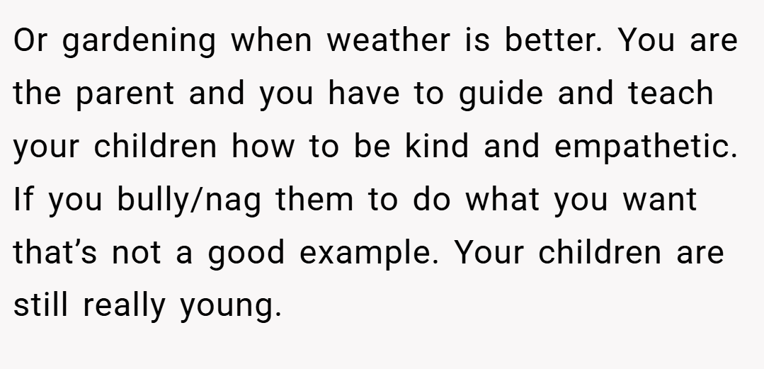 Or gardening when weather is better. You are the parent and you have to guide and teach your children how to be kind and empathetic. If you bully/nag them to do what you want that’s not a good example. Your children are still really young.