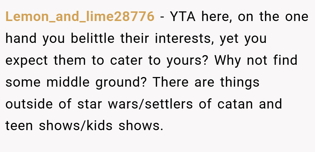 Lemon_and_lime28776 − YTA here, on the one hand you belittle their interests, yet you expect them to cater to yours? Why not find some middle ground? There are things outside of star wars/settlers of catan and teen shows/kids shows.