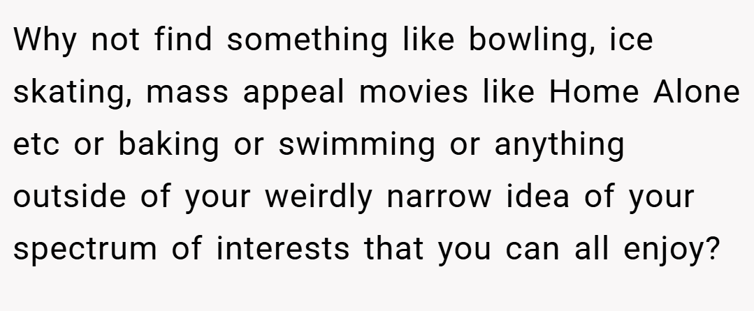 Why not find something like bowling, ice skating, mass appeal movies like Home Alone etc or baking or swimming or anything outside of your weirdly narrow idea of your spectrum of interests that you can all enjoy?