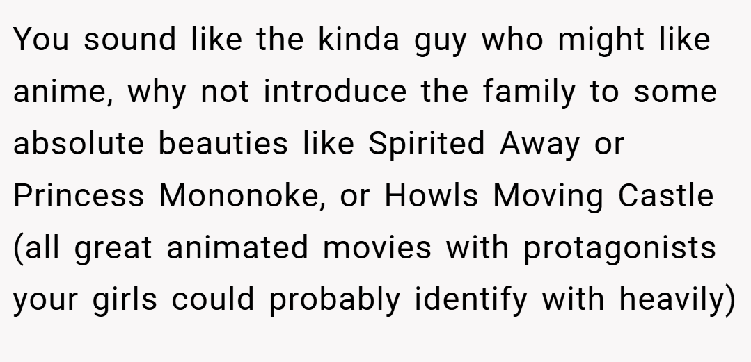You sound like the kinda guy who might like anime, why not introduce the family to some absolute beauties like Spirited Away or Princess Mononoke, or Howls Moving Castle (all great animated movies with protagonists your girls could probably identify with heavily)