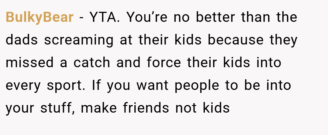BulkyBear − YTA. You’re no better than the dads screaming at their kids because they missed a catch and force their kids into every sport. If you want people to be into your stuff, make friends not kids