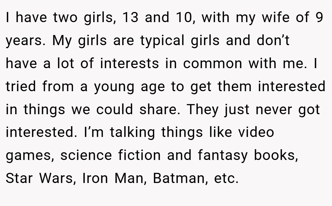 I have two girls, 13 and 10, with my wife of 9 years. My girls are typical girls and don’t have a lot of interests in common with me. I tried from a young age to get them interested in things we could share. They just never got interested. I’m talking things like video games, science fiction and fantasy books, Star Wars, Iron Man, Batman, etc.