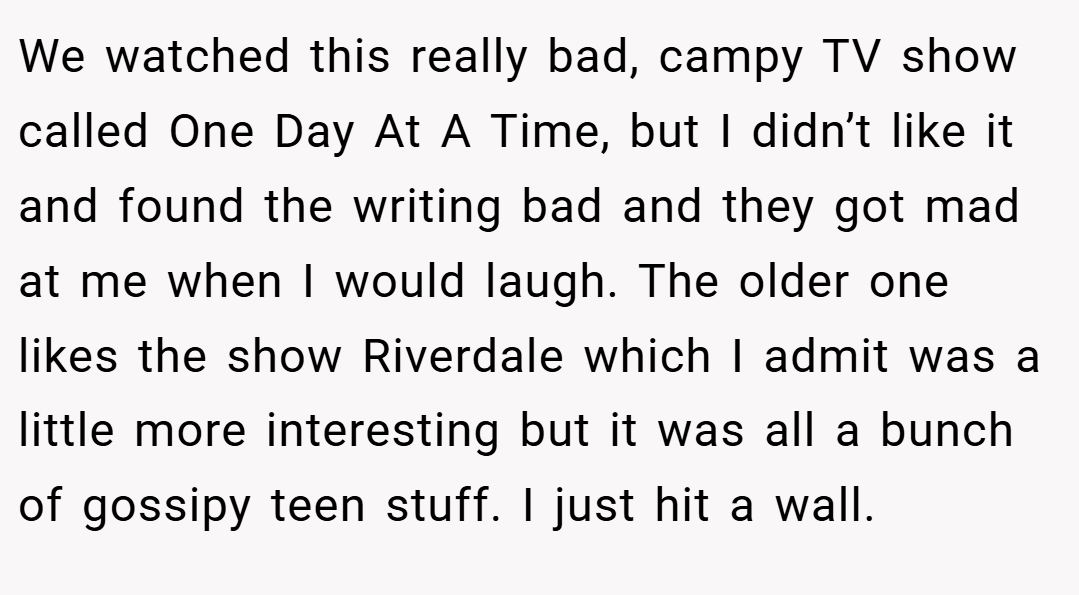 We watched this really bad, campy TV show called One Day At A Time, but I didn’t like it and found the writing bad and they got mad at me when I would laugh. The older one likes the show Riverdale which I admit was a little more interesting but it was all a bunch of gossipy teen stuff. I just hit a wall.