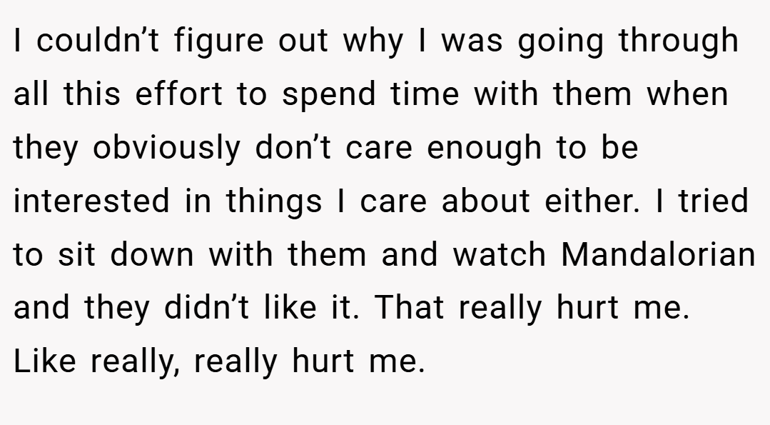 I couldn’t figure out why I was going through all this effort to spend time with them when they obviously don’t care enough to be interested in things I care about either. I tried to sit down with them and watch Mandalorian and they didn’t like it. That really hurt me. Like really, really hurt me.