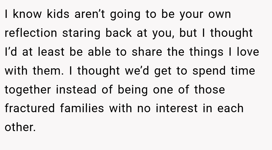 I know kids aren’t going to be your own reflection staring back at you, but I thought I’d at least be able to share the things I love with them. I thought we’d get to spend time together instead of being one of those fractured families with no interest in each other.
