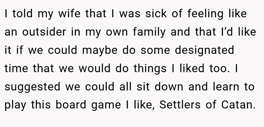 I told my wife that I was sick of feeling like an outsider in my own family and that I’d like it if we could maybe do some designated time that we would do things I liked too. I suggested we could all sit down and learn to play this board game I like, Settlers of Catan.
