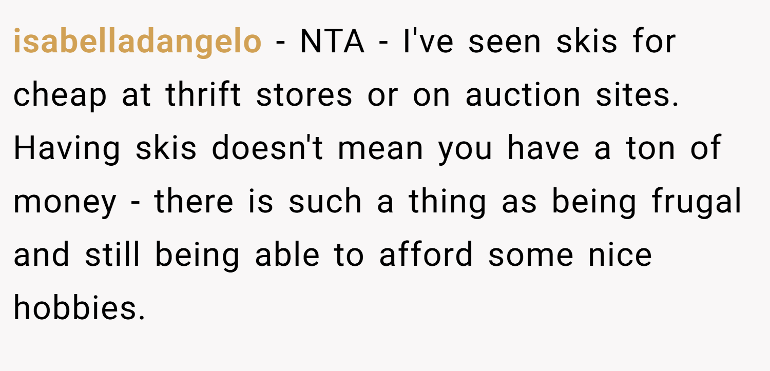 isabelladangelo − NTA - I've seen skis for cheap at thrift stores or on auction sites. Having skis doesn't mean you have a ton of money - there is such a thing as being frugal and still being able to afford some nice hobbies.