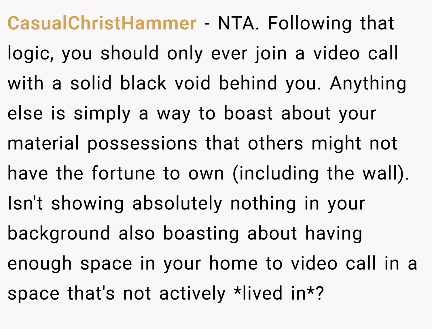 CasualChristHammer − NTA. Following that logic, you should only ever join a video call with a solid black void behind you. Anything else is simply a way to boast about your material possessions that others might not have the fortune to own (including the wall).  Isn't showing absolutely nothing in your background also boasting about having enough space in your home to video call in a space that's not actively *lived in*?