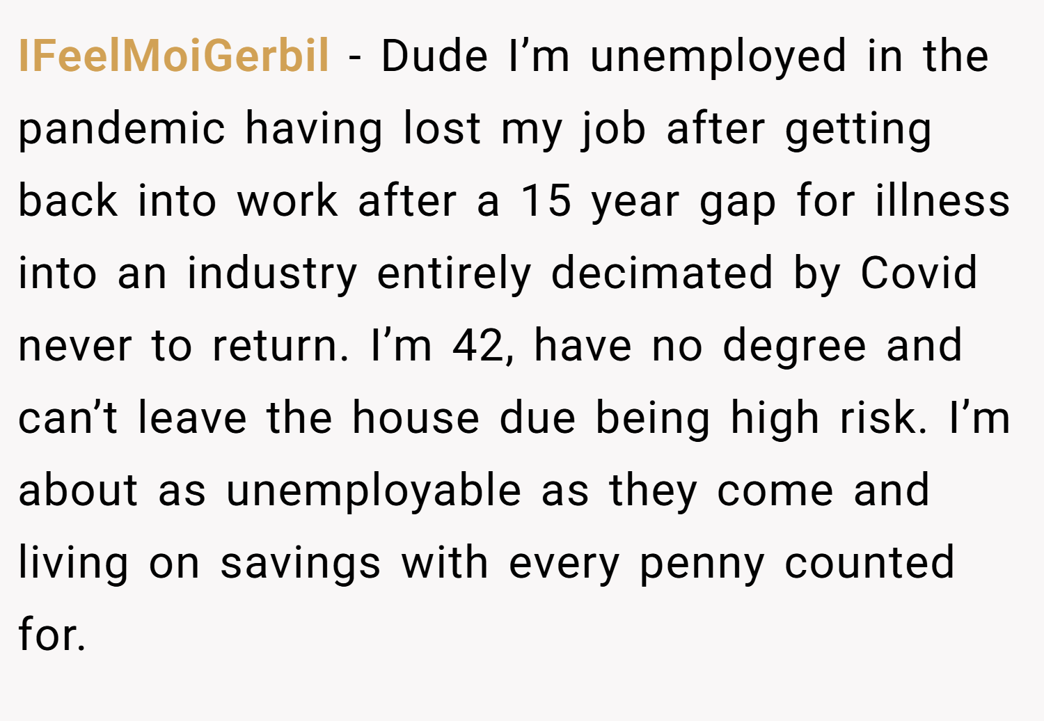 IFeelMoiGerbil − Dude I’m unemployed in the pandemic having lost my job after getting back into work after a 15 year gap for illness into an industry entirely decimated by Covid never to return. I’m 42, have no degree and can’t leave the house due being high risk. I’m about as unemployable as they come and living on savings with every penny counted for.