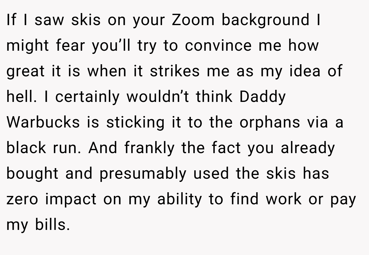 If I saw skis on your Zoom background I might fear you’ll try to convince me how great it is when it strikes me as my idea of hell. I certainly wouldn’t think Daddy Warbucks is sticking it to the orphans via a black run. And frankly the fact you already bought and presumably used the skis has zero impact on my ability to find work or pay my bills.