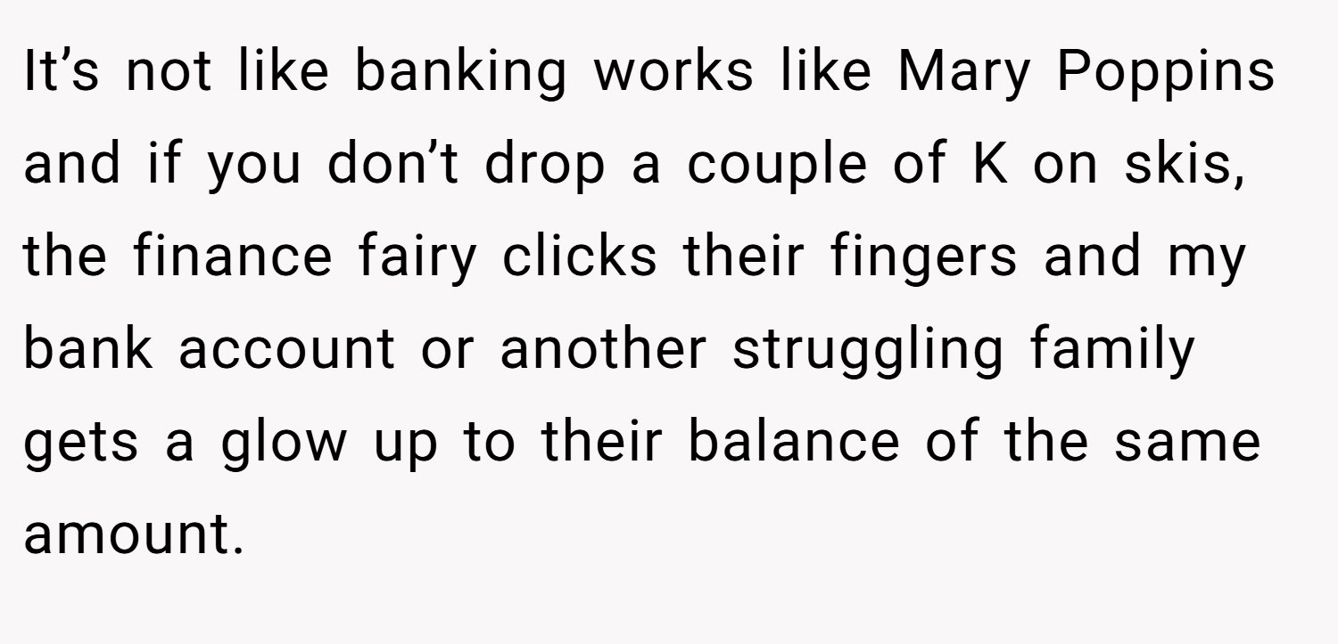 It’s not like banking works like Mary Poppins and if you don’t drop a couple of K on skis, the finance fairy clicks their fingers and my bank account or another struggling family gets a glow up to their balance of the same amount.
