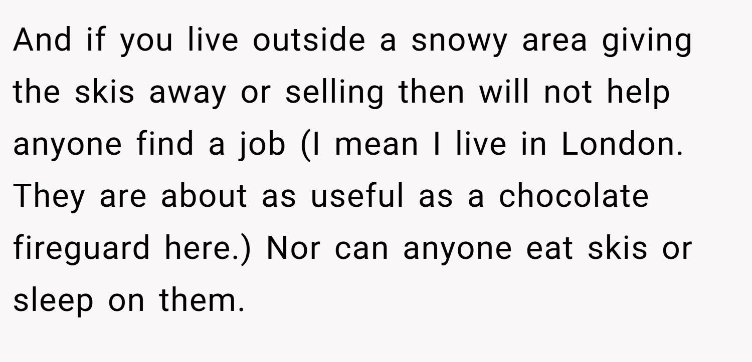 And if you live outside a snowy area giving the skis away or selling then will not help anyone find a job (I mean I live in London. They are about as useful as a chocolate fireguard here.) Nor can anyone eat skis or sleep on them.