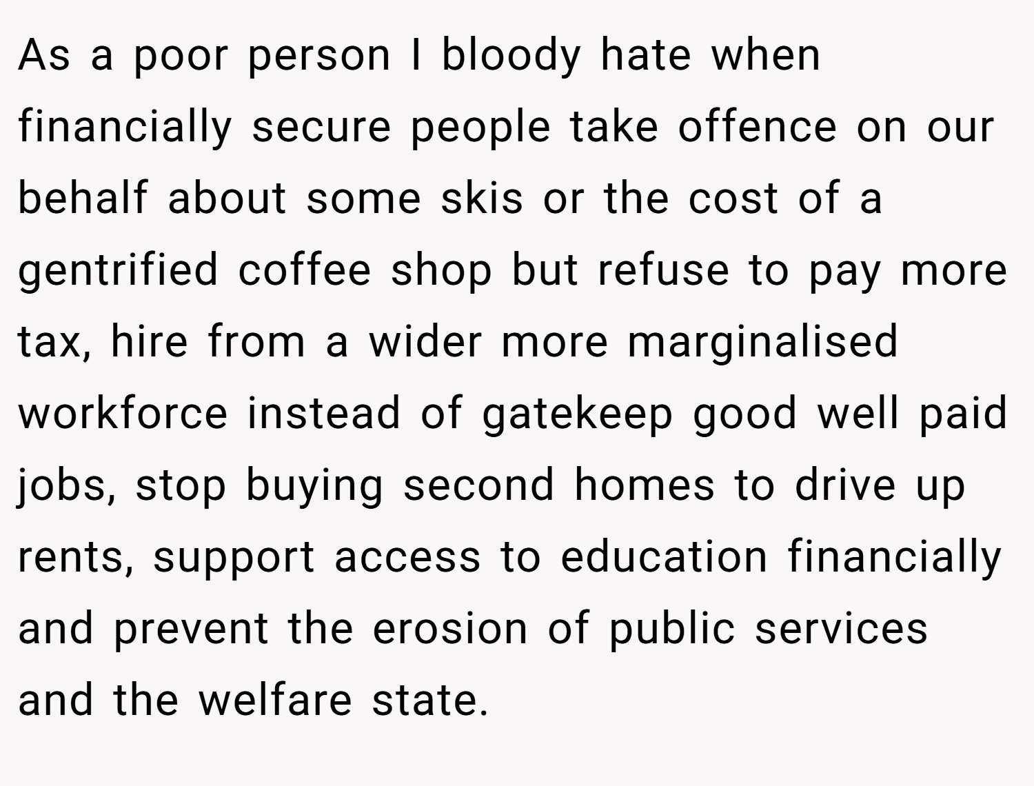 As a poor person I bloody hate when financially secure people take offence on our behalf about some skis or the cost of a gentrified coffee shop but refuse to pay more tax, hire from a wider more marginalised workforce instead of gatekeep good well paid jobs, stop buying second homes to drive up rents, support access to education financially and prevent the erosion of public services and the welfare state.