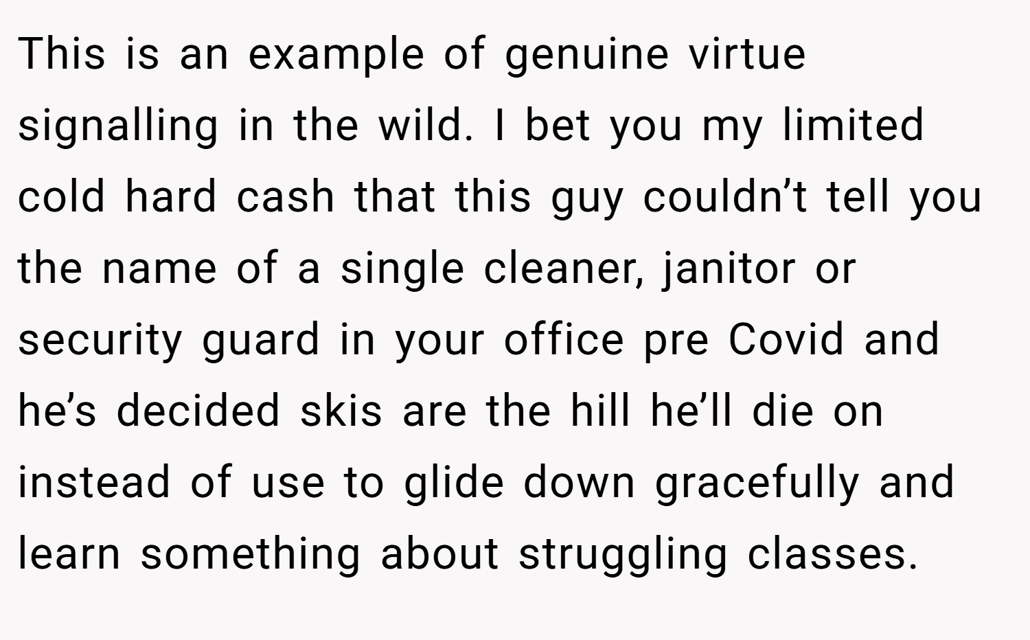 This is an example of genuine virtue signalling in the wild. I bet you my limited cold hard cash that this guy couldn’t tell you the name of a single cleaner, janitor or security guard in your office pre Covid and he’s decided skis are the hill he’ll die on instead of use to glide down gracefully and learn something about struggling classes.