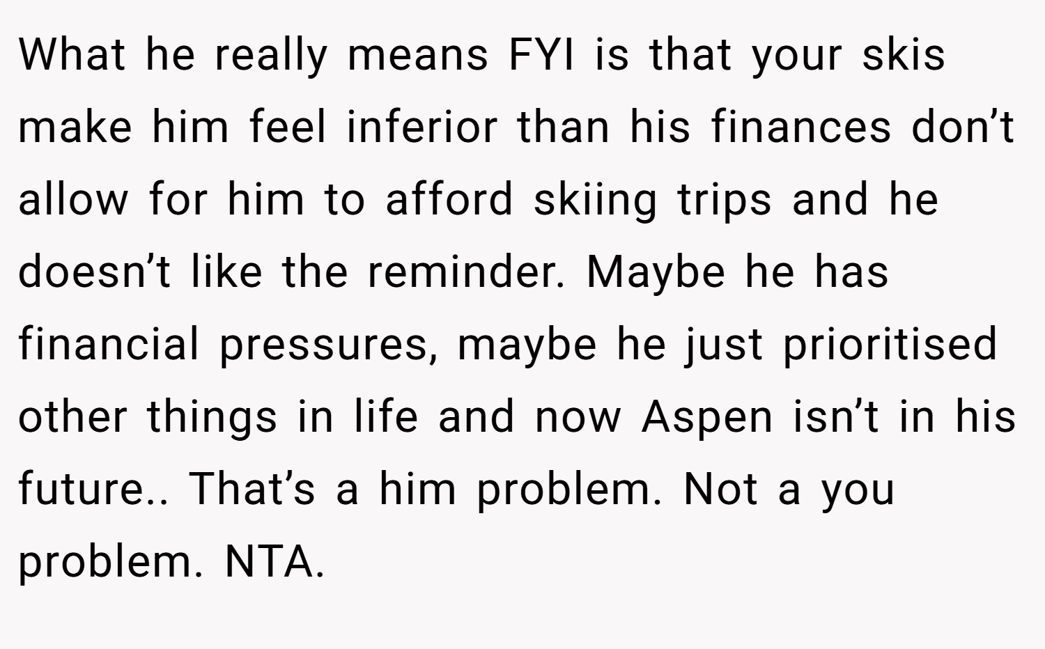 What he really means FYI is that your skis make him feel inferior than his finances don’t allow for him to afford skiing trips and he doesn’t like the reminder. Maybe he has financial pressures, maybe he just prioritised other things in life and now Aspen isn’t in his future.. That’s a him problem. Not a you problem. NTA.