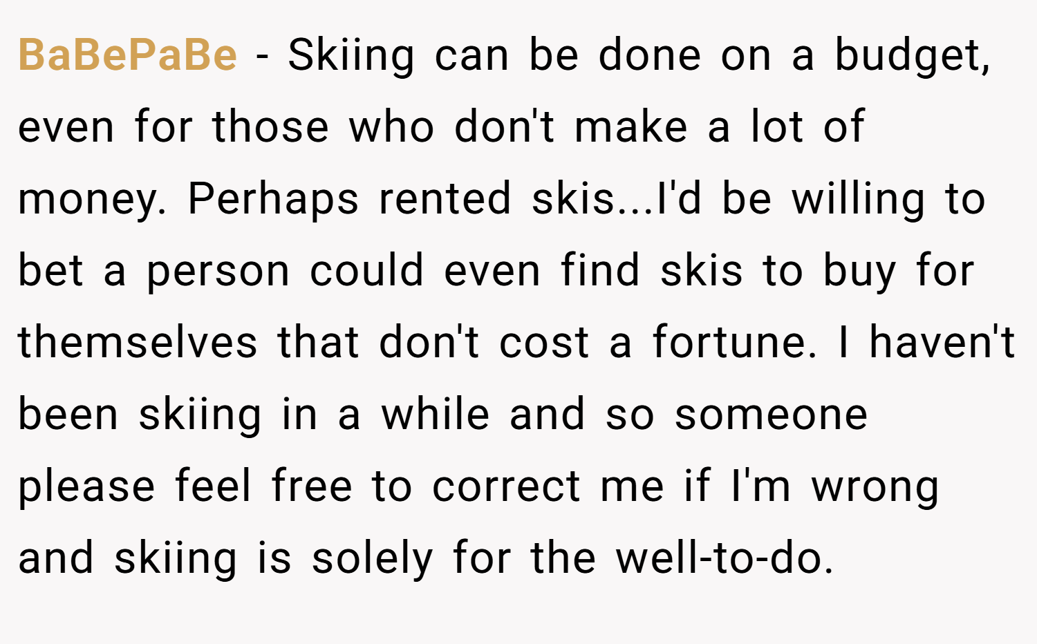 BaBePaBe − Skiing can be done on a budget, even for those who don't make a lot of money. Perhaps rented skis...I'd be willing to bet a person could even find skis to buy for themselves that don't cost a fortune. I haven't been skiing in a while and so someone please feel free to correct me if I'm wrong and skiing is solely for the well-to-do.