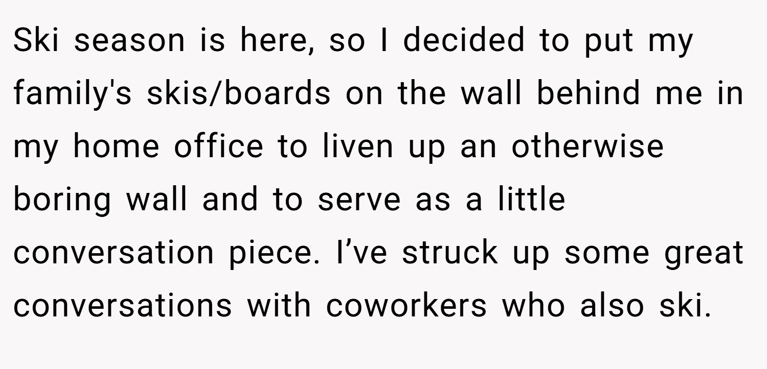 Ski season is here, so I decided to put my family's skis/boards on the wall behind me in my home office to liven up an otherwise boring wall and to serve as a little conversation piece. I’ve struck up some great conversations with coworkers who also ski.