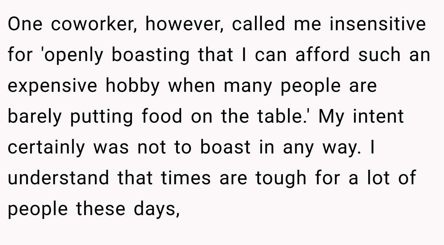 One coworker, however, called me insensitive for 'openly boasting that I can afford such an expensive hobby when many people are barely putting food on the table.' My intent certainly was not to boast in any way. I understand that times are tough for a lot of people these days,