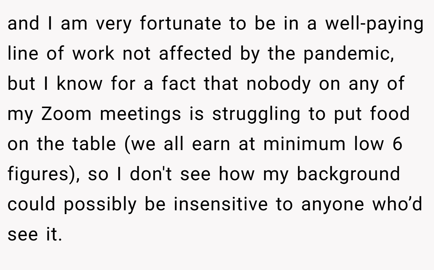 and I am very fortunate to be in a well-paying line of work not affected by the pandemiс, but I know for a fact that nobody on any of my Zoom meetings is struggling to put food on the table (we all earn at minimum low 6 figures), so I don't see how my background could possibly be insensitive to anyone who’d see it.