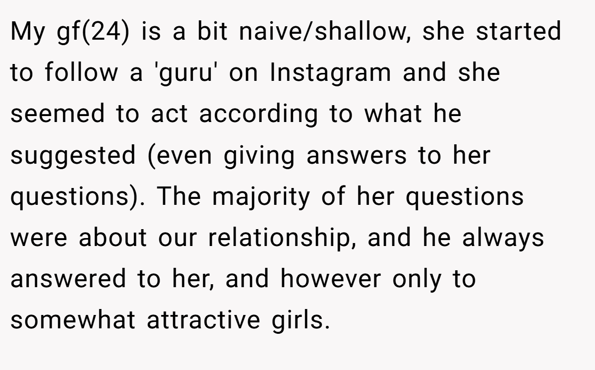 My gf(24) is a bit naive/shallow, she started to follow a 'guru' on Instagram and she seemed to act according to what he suggested (even giving answers to her questions). The majority of her questions were about our relationship, and he always answered to her, and however only to somewhat attractive girls.