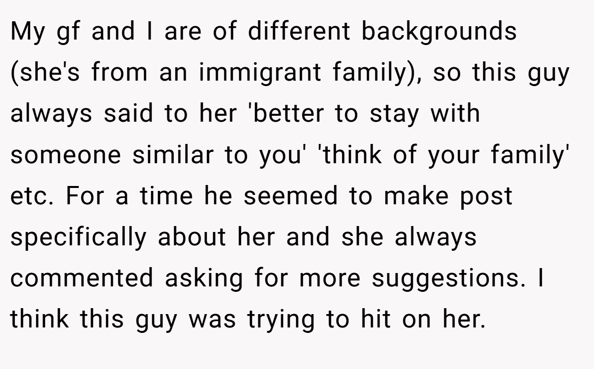 My gf and I are of different backgrounds (she's from an immigrant family), so this guy always said to her 'better to stay with someone similar to you' 'think of your family' etc. For a time he seemed to make post specifically about her and she always commented asking for more suggestions. I think this guy was trying to hit on her.