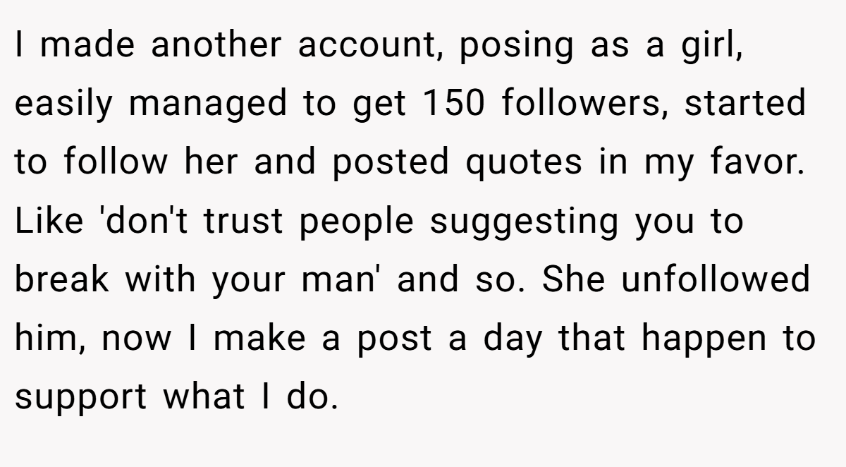 I made another account, posing as a girl, easily managed to get 150 followers, started to follow her and posted quotes in my favor. Like 'don't trust people suggesting you to break with your man' and so. She unfollowed him, now I make a post a day that happen to support what I do.