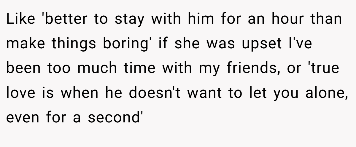 Like 'better to stay with him for an hour than make things boring' if she was upset I've been too much time with my friends, or 'true love is when he doesn't want to let you alone, even for a second'