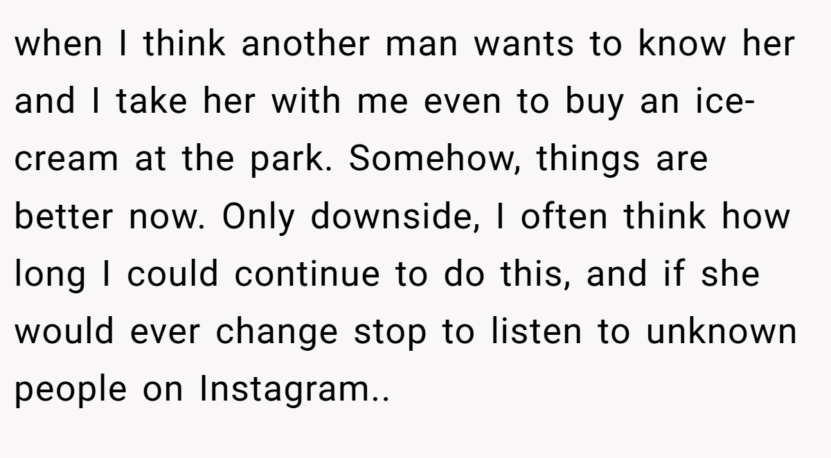 when I think another man wants to know her and I take her with me even to buy an ice-cream at the park. Somehow, things are better now. Only downside, I often think how long I could continue to do this, and if she would ever change stop to listen to unknown people on Instagram.. 