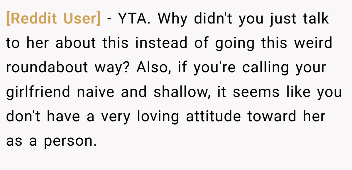 [Reddit User] − YTA. Why didn't you just talk to her about this instead of going this weird roundabout way? Also, if you're calling your girlfriend naive and shallow, it seems like you don't have a very loving attitude toward her as a person.