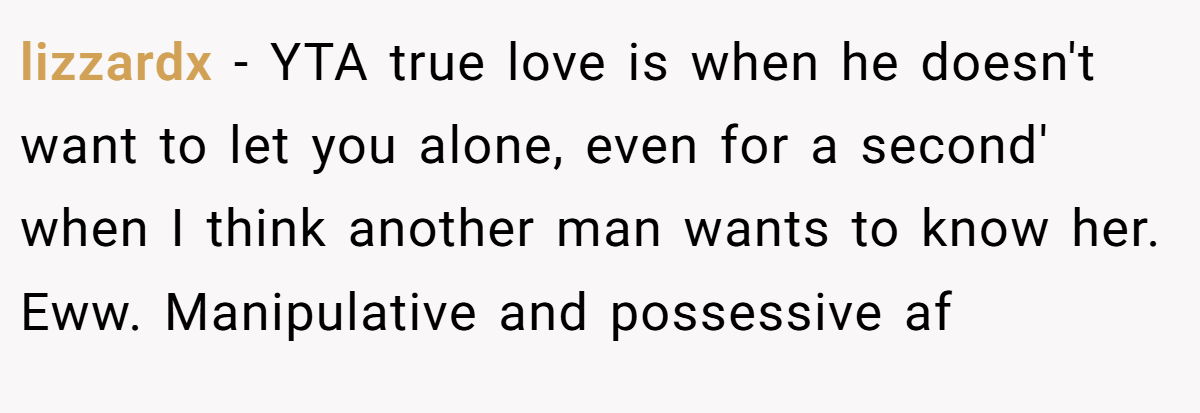 lizzardx − YTA true love is when he doesn't want to let you alone, even for a second' when I think another man wants to know her. Eww. Manipulative and possessive af
