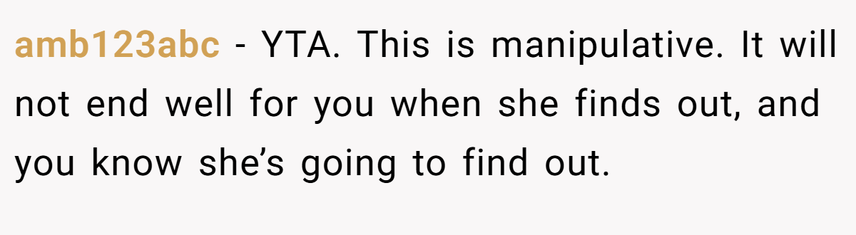 amb123abc − YTA. This is manipulative. It will not end well for you when she finds out, and you know she’s going to find out.