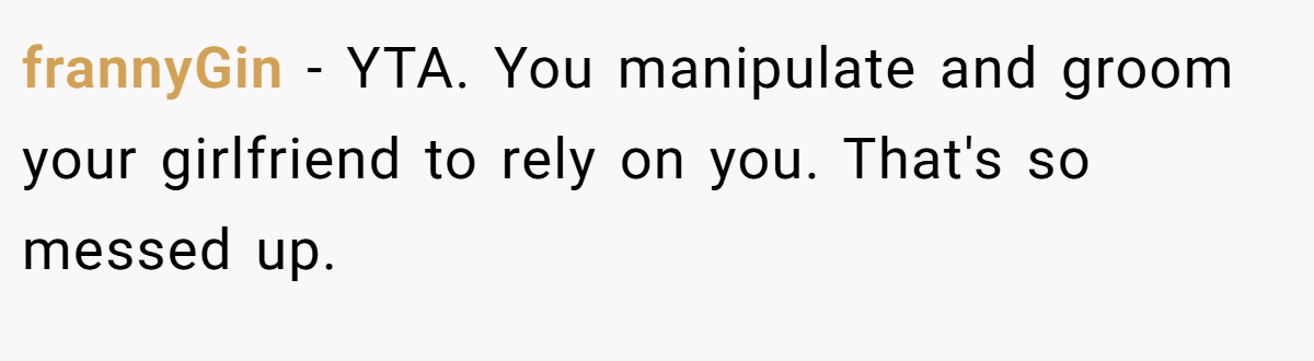frannyGin − YTA. You manipulate and groom your girlfriend to rely on you. That's so messed up.