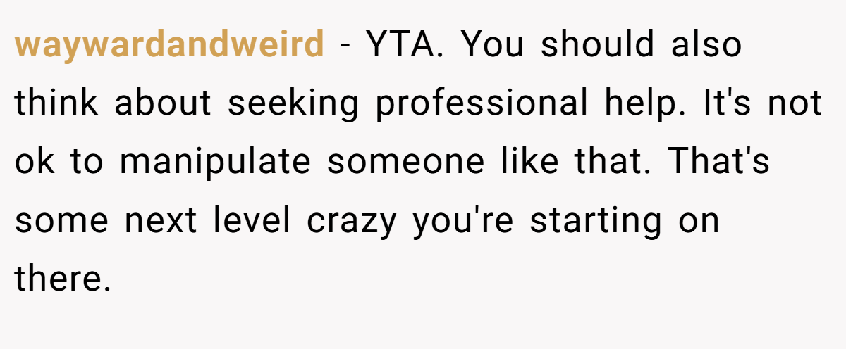 waywardandweird − YTA. You should also think about seeking professional help. It's not ok to manipulate someone like that. That's some next level crazy you're starting on there.