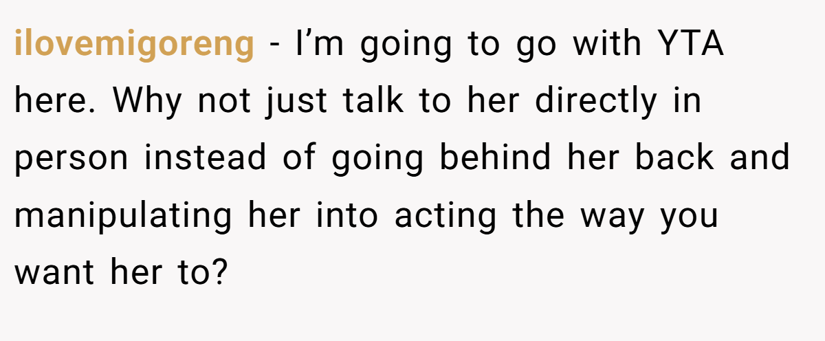 ilovemigoreng − I’m going to go with YTA here. Why not just talk to her directly in person instead of going behind her back and manipulating her into acting the way you want her to?