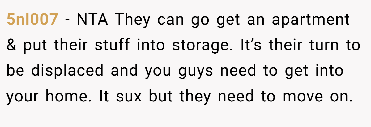 5nl007 − NTA They can go get an apartment & put their stuff into storage. It’s their turn to be displaced and you guys need to get into your home. It sux but they need to move on.