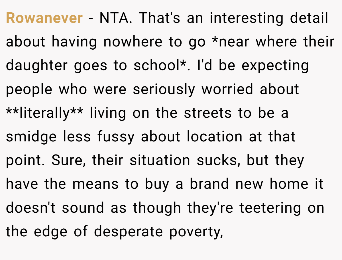 Rowanever − NTA. That's an interesting detail about having nowhere to go *near where their daughter goes to school*. I'd be expecting people who were seriously worried about **literally** living on the streets to be a smidge less fussy about location at that point. Sure, their situation sucks, but they have the means to buy a brand new home it doesn't sound as though they're teetering on the edge of desperate poverty,
