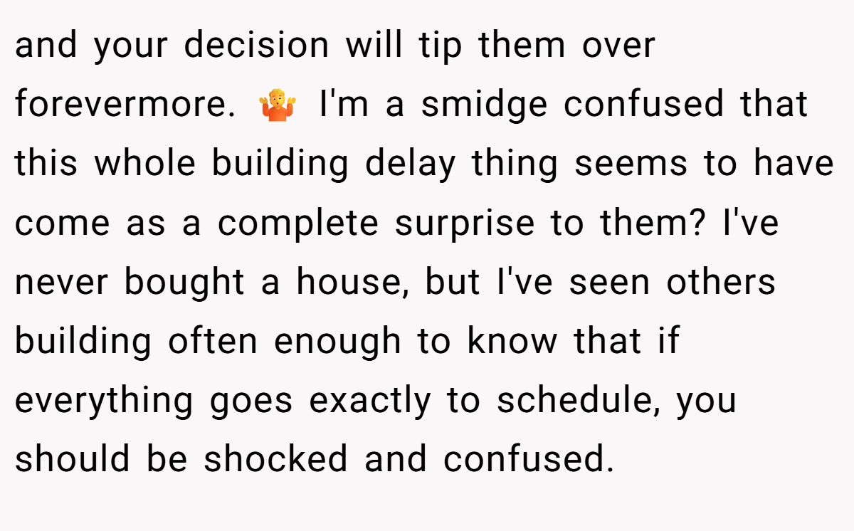 and your decision will tip them over forevermore. 🤷 I'm a smidge confused that this whole building delay thing seems to have come as a complete surprise to them? I've never bought a house, but I've seen others building often enough to know that if everything goes exactly to schedule, you should be shocked and confused.