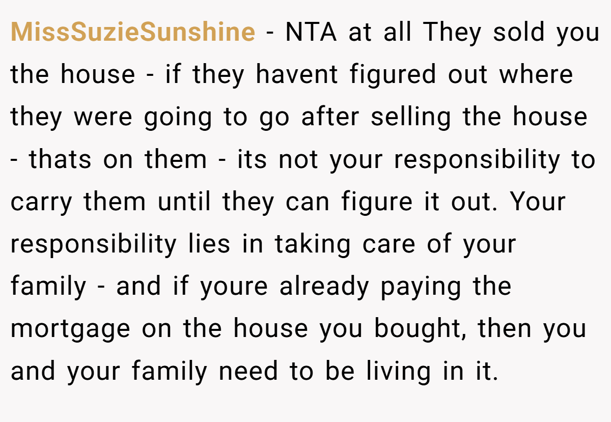 MissSuzieSunshine − NTA at all They sold you the house - if they havent figured out where they were going to go after selling the house - thats on them - its not your responsibility to carry them until they can figure it out. Your responsibility lies in taking care of your family - and if youre already paying the mortgage on the house you bought, then you and your family need to be living in it.